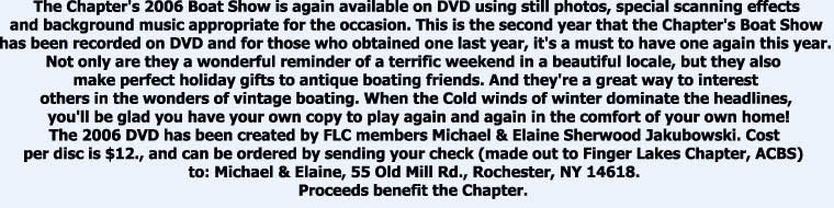 The Chapter's 2006 Boat Show is again available on DVD using still photos, special scanning effects

and background music appropriate for the occasion. This is the second year that the Chapter's Boat Show

has been recorded on DVD and for those who obtained one last year, it's a must to have one again this year.

Not only are they a wonderful reminder of a terrific weekend in a beautiful locale, but they also 

make perfect holiday gifts to antique boating friends. And they're a great way to interest

others in the wonders of vintage boating. When the Cold winds of winter dominate the headlines,

 you'll be glad you have your own copy to play again and again in the comfort of your own home!

The 2006 DVD has been created by FLC members Michael & Elaine Sherwood Jakubowski. Cost 

per disc is $12., and can be ordered by sending your check (made out to Finger Lakes Chapter, ACBS) 

to: Michael & Elaine, 55 Old Mill Rd., Rochester, NY 14618. 

Proceeds benefit the Chapter. 



